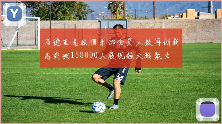 马德里竞技俱乐部会员人数再创新高突破158000人展现强大凝聚力