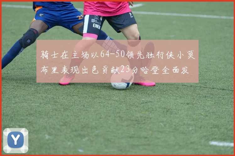 骑士在主场以64-50领先独行侠小莫布里表现出色贡献23分哈登全面发挥助攻6次