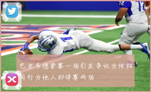 巴尔韦德禁赛一场引发争议为何相同行为他人却停赛两场