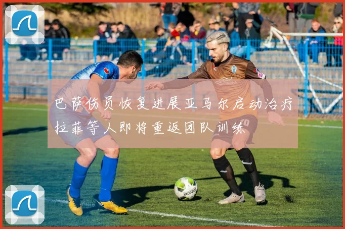 巴萨伤员恢复进展亚马尔启动治疗拉菲等人即将重返团队训练