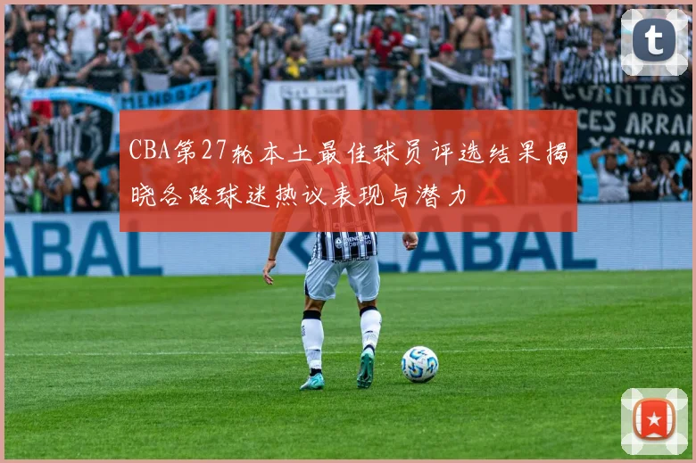 CBA第27轮本土最佳球员评选结果揭晓各路球迷热议表现与潜力
