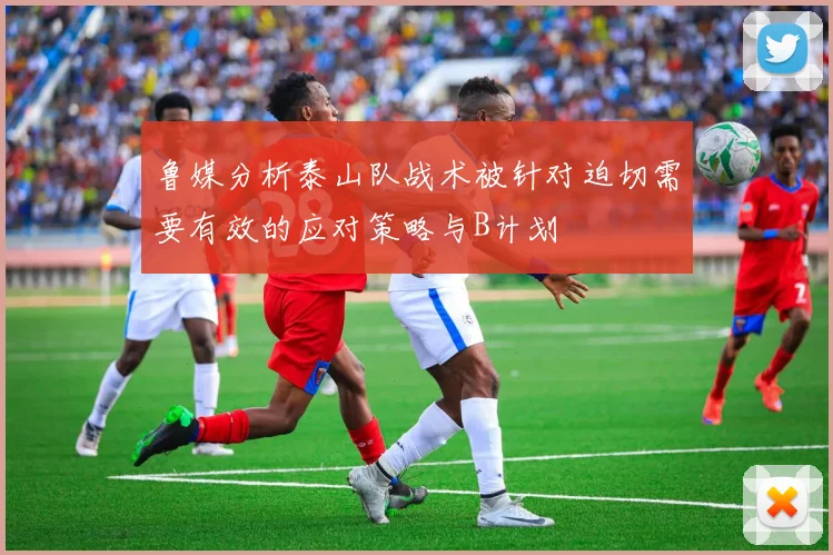 鲁媒分析泰山队战术被针对迫切需要有效的应对策略与B计划