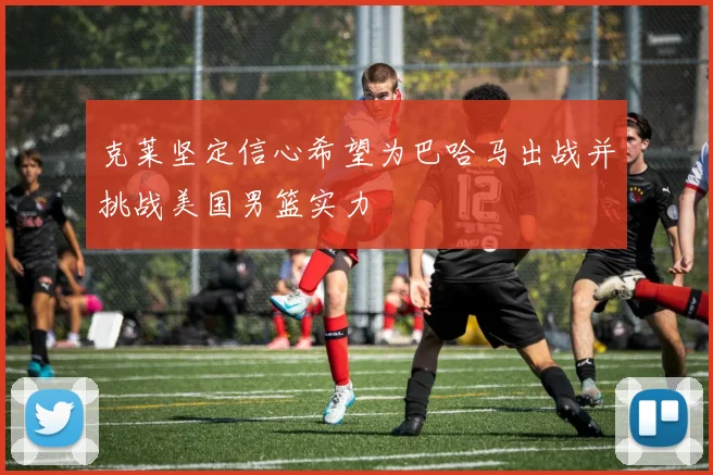克莱坚定信心希望为巴哈马出战并挑战美国男篮实力