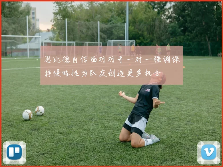 恩比德自信面对对手一对一强调保持侵略性为队友创造更多机会
