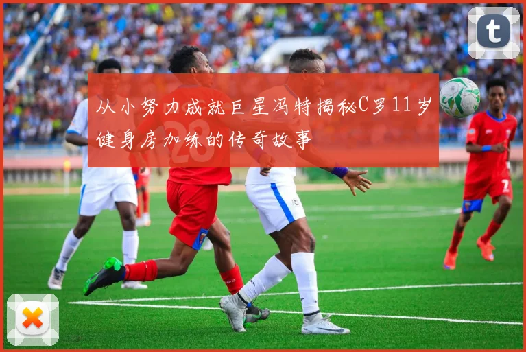 从小努力成就巨星冯特揭秘C罗11岁健身房加练的传奇故事