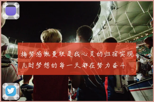 梅努感慨曼联是我心灵的归宿实现儿时梦想的每一天都在努力奋斗