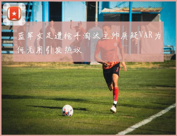 蓝军女足遭枪手淘汰主帅质疑VAR为何无用引发热议