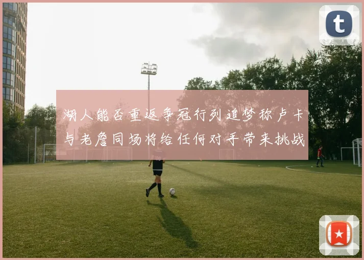 湖人能否重返争冠行列追梦称卢卡与老詹同场将给任何对手带来挑战