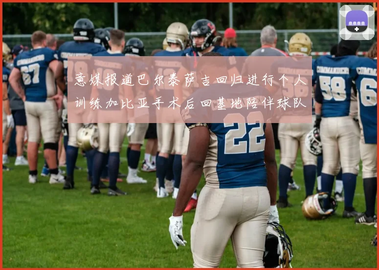 意媒报道巴尔泰萨吉回归进行个人训练加比亚手术后回基地陪伴球队恢复状态