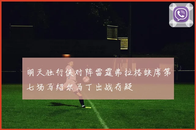 明天独行侠对阵雷霆弗拉格缺席第七场马绍尔马丁出战存疑