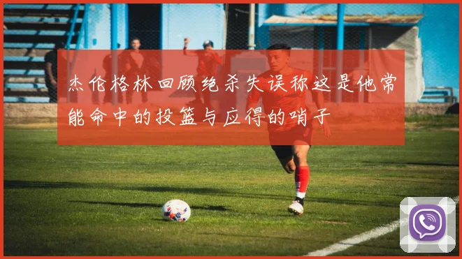 杰伦格林回顾绝杀失误称这是他常能命中的投篮与应得的哨子